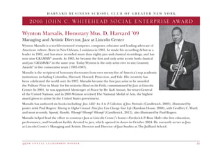 4 9 t h a n n u a l l e a d e r s h i p d i n n e r 15
H A R V A R D B U S I N E S S S C H O O L C L U B O F G R E A T E R N E W Y O R K
Wynton Marsalis, Honorary Mus. D, Harvard ’09
Managing and Artistic Director, Jazz at Lincoln Center
Wynton Marsalis is a world-renowned trumpeter, composer, educator and leading advocate of
American culture. Born in New Orleans, Louisiana in 1961, he made his recording debut as a
leader in 1982, and has since recorded more than eighty jazz and classical recordings, and has
won nine GRAMMY®
awards. In 1983, he became the first and only artist to win both classical
and jazz GRAMMYs®
in the same year. Today Wynton is the only artist ever to win Grammy
Awards®
in five consecutive years (1983-1987).
Marsalis is the recipient of honorary doctorates from over twenty-five of America’s top academic
institutions including Columbia, Harvard, Howard, Princeton, and Yale. His creativity has
been celebrated the world over. In 1997, Marsalis became the first jazz artist to be awarded
the Pulitzer Prize in Music for his oratorio Blood on the Fields, commissioned by Jazz at Lincoln
Center. In 2001, he was appointed Messenger of Peace by Mr. Kofi Annan, Secretary-General
of the United Nations, and in 2005 Wynton received The National Medal of Arts, the highest
award given to artists by the United States government.
Marsalis has authored six books including: Jazz ABZ: An A to Z Collection of Jazz Portraits (Candlewick, 2005), illustrated by
poster artist Paul Rogers; Moving to Higher Ground: How Jazz Can Change Your Life (Random House, 2008), with Geoffrey C. Ward;
and most recently, Squeak, Rumble, Whomp! Whomp! Whomp! (Candlewick, 2012), also illustrated by Paul Rogers.
Marsalis helped lead the effort to construct Jazz at Lincoln Center’s home—Frederick P. Rose Hall—the first education,
performance, and broadcast facility devoted to jazz, which opened its doors in October 2004. He currently serves as Jazz
at Lincoln Center’s Managing and Artistic Director and Director of Jazz Studies at The Juilliard School.
2016 JOHN C. WHITEHEAD SOCIAL ENTERPRISE AWARD
 