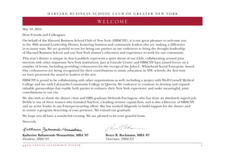 H A R V A R D B U S I N E S S S C H O O L C L U B O F G R E A T E R N E W Y O R K
4 9 t h a n n u a l l e a d e r s h i p d i n n e r 1
WELCOME
May 18, 2016
Dear Friends and Colleagues:
On behalf of the Harvard Business School Club of New York (HBSCNY), it is our great pleasure to welcome you
to the 49th annual Leadership Dinner, honoring business and community leaders who are making a difference
in so many ways. We are grateful to you for being our partner in our endeavors to bring the thought leadership
of Harvard Business School and our New York alumni’s education and experience to work for our community.
This year’s dinner is unique in that it publicly represents a quiet thrust of our Club, collaborating around joint
interests with other important New York institutions. Jazz at Lincoln Center and HBSCNY have joined forces on a
number of fronts, including providing co-honorees for the receipt of the John C. Whitehead Social Enterprise Award.
Our co-honorees are being recognized for their contributions to music education in NYC schools, the first time
we have presented the award to leaders of the arts.
HBSCNY is proud to be collaborating with other organizations as well, including a project with Weill Cornell Medical
College and two with LaGuardia Community College in Queens. We endeavor to continue to develop and expand
valuable partnerships that enable both parties to enhance their New York experience and make meaningful, joint
contributions to our city.
We also wish to thank the dinner chair and HBS graduate Deborah Farrington, who has done an absolutely superb job.
Debby is one of three women who founded StarVest, a leading venture capital firm, and is also a Director of HBSCNY
and an active leader in our Entrepreneurship effort. She has worked diligently to build support for the dinner and
to ensure a program deserving of your presence. We extend our gratitude.
We hope you all have a wonderful evening. We are pleased to be your grateful hosts.
Sincerely,
Katherine Bahamonde Monasebian, MBA ’07	 Bruce R. Bockmann, MBA ’67
President, HBSCNY 	 Chairman, HBSCNY
 