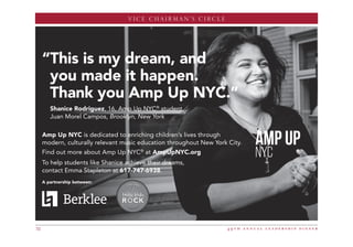 CHAIRMAN’S CIRCLE
4 9 t h a n n u a l l e a d e r s h i p d i n n e r32
“This is my dream, and
you made it happen.
Thank you Amp Up NYC.”
Shanice Rodriguez, 16, Amp Up NYC®
student,
Juan Morel Campos, Brooklyn, New York
Amp Up NYC is dedicated to enriching children’s lives through
modern, culturally relevant music education throughout New York City.
Find out more about Amp Up NYC®
at AmpUpNYC.org
To help students like Shanice achieve their dreams,
contact Emma Stapleton at 617-747-6938.
A partnership between:
EOSE Amp Up AD2 16.qxp_Layout 1 4/25/16 3:17 PM Page 1
VICE CHAIRMAN’S CIRCLE
 