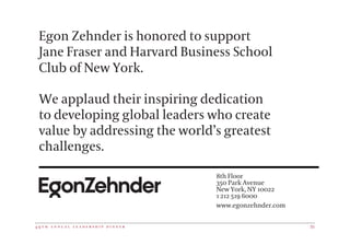 4 9 t h a n n u a l l e a d e r s h i p d i n n e r 35
Egon Zehnder is honored to support
Jane Fraser and Harvard Business School
Club of New York.
We applaud their inspiring dedication
to developing global leaders who create
value by addressing the world’s greatest
challenges.
1
www.egonzehnder.com
 