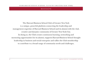 4 9 t h a n n u a l l e a d e r s h i p d i n n e r2
H A R V A R D B U S I N E S S S C H O O L C L U B O F G R E A T E R N E W Y O R K
2016 DINNER CHAIRMISSION
The Harvard Business School Club of Greater New York
is a unique, powerful platform connecting the leadership and
management expertise of Harvard Business School and its alumni with the vital,
creative and dynamic community of Greater New York City.
In doing so, the Club creates continuous learning, networking and
mentoring opportunities for its alumni, supports Harvard Business School thought
leadership in business and social enterprise and rallies the Club membership
to contribute to a broad range of community needs and challenges.
 