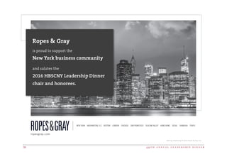 4 9 t h a n n u a l l e a d e r s h i p d i n n e r38
Attorney Advertising © 2016 Ropes  Gray LLP.
Ropes  Gray
is proud to support the
New York business community
and salutes the
2016 HBSCNY Leadership Dinner
chair and honorees.
NEW YORK WASHINGTON, D.C. BOSTON LONDON CHICAGO SAN FRANCISCO SILICON VALLEY HONG KONG SEOUL SHANGHAI TOKYO
ropesgray.com
 