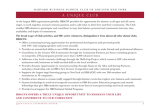 4 9 t h a n n u a l l e a d e r s h i p d i n n e r 3
HBSCNY OFFERS A TRULY UNIQUE OPPORTUNITY TO ENHANCE YOUR LIFE
AND CONTRIBUTE TO OUR COMMUNITY
As the largest HBS organization globally, HBSCNY provides the opportunity for alumni, at all ages and all career
stages, to work together around common passions and to add value to their lives and their community. The Club
enables HBS alumni to participate and contribute in ways that balance personal and community interests, time
availability and depth of commitment.
The broad scope of Club activities, and 500+ active volunteers, distinguishes it from almost all other alumni clubs.
HBSCNY:
•	 Offers continuing learning opportunities for professional development and personal growth
	 with 100+ wide-ranging speakers and events annually.
• 	Provides an unmatched ability to meet HBS alumni in a relaxed setting to make friends and professional alliances.
•	 Contributes to the Greater NYC Community through the Community Partners pro bono consulting projects
	 to nonprofits. 270 participants provide more than 14,000 volunteer hours.
• 	Addresses a key local economic challenge through the Skills Gap Project, which connects NYC educational
	 institutions with businesses to build needed skills in the local workforce.
•	 Provides dynamic opportunities in entrepreneurship through Alums in the Alley and Startup Partners,
	 and plays a leadership role in HBS’s New Venture Competition and other national programs.
• 	Supports the largest angel investing group in New York via HBSAANY, with over 260 members and
	 investments in 36 companies.
•	 Enables senior alumni to remain vitally engaged through daytime events that explore arts, business and community.
•	 Grants scholarships to send local nonprofit executives to HBS Executive Education programs and awards
	 fellowships that give HBS students experience on the front lines of entrepreneurship and social enterprise.
•	 Provides local support for HBS Initiated Global Programs.
H A R V A R D B U S I N E S S S C H O O L C L U B O F G R E A T E R N E W Y O R K
A UNIQUE CLUB
 