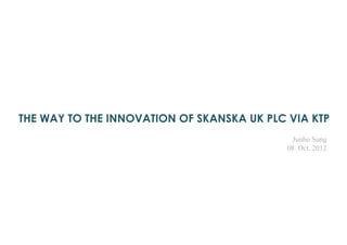 THE WAY TO THE INNOVATION OF SKANSKA UK PLC VIA KTP
Junho Sung
08. Oct. 2012
 