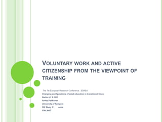 VOLUNTARY WORK AND ACTIVE
CITIZENSHIP FROM THE VIEWPOINT OF
TRAINING
The 7th European Research Conference , ESREA
Changing configurations of adult education in transitional times
Berlin 4-7.9.2013
Anitta Pehkonen
University of Tampere
OK Study C entre
FINLAND
 