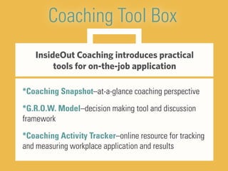 Coaching Tool Box
InsideOut Coaching introduces practical
tools for on-the-job application
*Coaching Snapshot–at-a-glance coaching perspective
*G.R.O.W. Model–decision making tool and discussion
framework
*Coaching Activity Tracker–online resource for tracking
and measuring workplace application and results