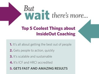 But
wait there’s more...
Top 5 Coolest Things about
InsideOut Coaching
1. It’s all about getting the best out of people
2. Gets people to action, quickly
3. It’s scalable and sustainable
4. It’s ICF and HRCI accredited
5. GETS FAST AND AMAZING RESULTS