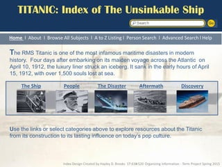 TITANIC: Index of The Unsinkable Ship
Home l About l Browse All Subjects l A to Z Listing l Person Search l Advanced Search l Help
The RMS Titanic is one of the most infamous maritime disasters in modern
history. Four days after embarking on its maiden voyage across the Atlantic on
April 10, 1912, the luxury liner struck an iceberg. It sank in the early hours of April
15, 1912, with over 1,500 souls lost at sea.
Use the links or select categories above to explore resources about the Titanic
from its construction to its lasting influence on today’s pop culture.
The Ship People The Disaster Aftermath Discovery
Index Design Created by Hayley D. Brooks 17:610:520 Organizing Information - Term Project Spring 2015
 