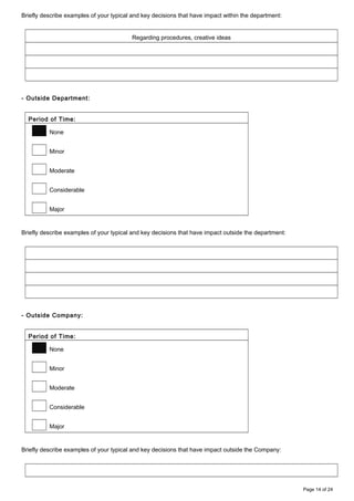 Briefly describe examples of your typical and key decisions that have impact within the department:
Regarding procedures, creative ideas
- Outside Department:
Period of Time:
None
Minor
Moderate
Considerable
Major
Briefly describe examples of your typical and key decisions that have impact outside the department:
- Outside Company:
Period of Time:
None
Minor
Moderate
Considerable
Major
Briefly describe examples of your typical and key decisions that have impact outside the Company:
Page 14 of 24
 