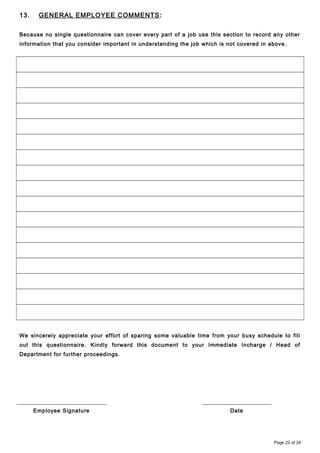 13. GENERAL EMPLOYEE COMMENTS:
Because no single questionnaire can cover every part of a job use this section to record any other
information that you consider important in understanding the job which is not covered in above.
We sincerely appreciate your effort of sparing some valuable time from your busy schedule to fill
out this questionnaire. Kindly forward this document to your Immediate Incharge / Head of
Department for further proceedings.
Employee Signature Date
Page 22 of 24
 