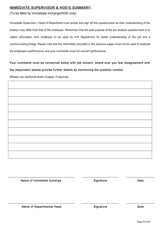 IMMEDIATE SUPERVISOR & HOD’S SUMMARY:
(To be filled by Immediate Incharge/HOD only)
Immediate Supervisor / Head of Department must review and sign off this questionnaire as their understanding of the
position may differ from that of the employee. Remember that the sole purpose of the job analysis questionnaire is to
collect information from employee to be used by H.R Department for better understanding of the job and a
communicating bridge. Please note that the information provided in the previous pages must not be used to evaluate
the employee’s performance, and your comments must not concern performance.
Your comments must be concerned solely with job content, where ever you feel disagreement with
the respondent please provide further details by mentioning the question number.
(Please use additional sheet of paper, if required)
Name of Immediate Incharge Signature Date
Name of Departmental Head Signature Date
Page 23 of 24
 