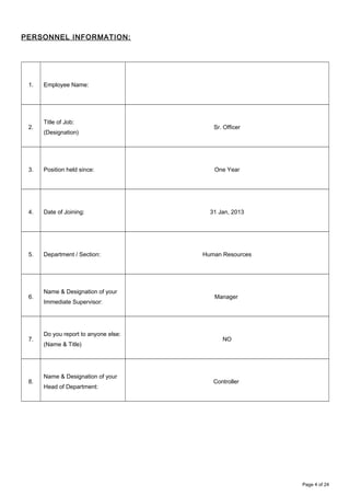PERSONNEL INFORMATION:
1. Employee Name:
2.
Title of Job:
(Designation)
Sr. Officer
3. Position held since: One Year
4. Date of Joining: 31 Jan, 2013
5. Department / Section: Human Resources
6.
Name & Designation of your
Immediate Supervisor:
Manager
7.
Do you report to anyone else:
(Name & Title)
NO
8.
Name & Designation of your
Head of Department:
Controller
Page 4 of 24
 
