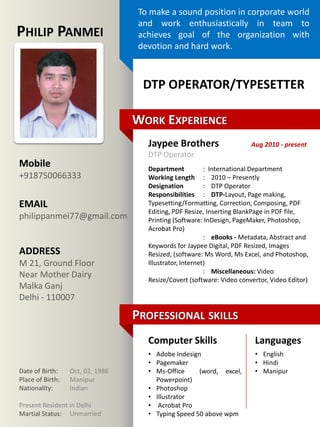Free template
released by
Showeet.com
Mobile
+918750066333
EMAIL
philippanmei77@gmail.com
ADDRESS
M 21, Ground Floor
Near Mother Dairy
Malka Ganj
Delhi - 110007
WORK EXPERIENCE
PROFESSIONAL SKILLS
Date of Birth: Oct, 02, 1986
Place of Birth: Manipur
Nationality: Indian
Present Resident in Delhi
Martial Status: Unmarried
To make a sound position in corporate world
and work enthusiastically in team to
achieves goal of the organization with
devotion and hard work.
PHILIP PANMEI
DTP OPERATOR/TYPESETTER
Jaypee Brothers
DTP Operator
Department : International Department
Working Length : 2010 – Presently
Designation : DTP Operator
Responsibilities : DTP-Layout, Page making,
Typesetting/Formatting, Correction, Composing, PDF
Editing, PDF Resize, Inserting BlankPage in PDF file,
Printing (Software: InDesign, PageMaker, Photoshop,
Acrobat Pro)
: eBooks - Metadata, Abstract and
Keywords for Jaypee Digital, PDF Resized, Images
Resized, (software: Ms Word, Ms Excel, and Photoshop,
Illustrator, Internet)
: Miscellaneous: Video
Resize/Covert (software: Video convertor, Video Editor)
Aug 2010 - present
Computer Skills Languages
• Adobe Indesign
• Pagemaker
• Ms-Office (word, excel,
Powerpoint)
• Photoshop
• Illustrator
• Acrobat Pro
• Typing Speed 50 above wpm
• English
• Hindi
• Manipur
 