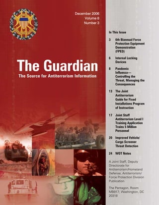 The GuardianThe Source for Antiterrorism Information
December 2006
Volume 8
Number 3
In This Issue
3 6th Biannual Force
Protection Equipment
Demonstration
(FPED)
6 Internal Locking
Devices
8 Pandemic
Influenza—
Controlling the
Threat, Managing the
Consequences
13 The Joint
Antiterrorism
Guide for Fixed
Installations Program
of Instruction
17 Joint Staff
Antiterrorism Level I
Training Application
Trains 5 Million
Personnel
20 Improved Vehicle/
Cargo Screener
Threat Detection
24 WOT Notes
A Joint Staff, Deputy
Directorate for
Antiterrorism/Homeland
Defense, Antiterrorism/
Force Protection Division
Publication
The Pentagon, Room
MB917; Washington, DC
20318
 