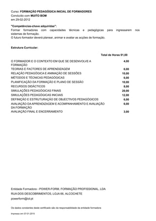 Curso: FORMAÇÃO PEDAGÓGICA INICIAL DE FORMADORES
Formar formadores com capacidades técnicas e pedagógicas para ingressarem nos
sistemas de formação.
O futuro formador deverá planear, animar e avaliar as acções de formação.
em 29-02-2012
Concluído com MUITO BOM
"Competências-chave adquiridas":
Estrutura Curricular:
Total de Horas 91,00
4,00O FORMADOR E O CONTEXTO EM QUE SE DESENVOLVE A
FORMAÇÃO
6,00TEORIAS E FACTORES DE APRENDIZAGEM
10,00RELAÇÃO PEDAGÓGICA E ANIMAÇÃO DE SESSÕES
6,00MÉTODOS E TÉCNICAS PEDAGÓGICAS
10,00PLANIFICAÇÃO DA FORMAÇÃO E PLANO DE SESSÃO
8,00RECURSOS DIDÁCTICOS
20,00SIMULAÇÕES PEDAGÓGICAS FINAIS
12,00SIMULAÇÕES PEDAGÓGICAS INICIAIS
6,00DEFINIÇÃO E ESTRUTURAÇÃO DE OBJECTIVOS PEDAGÓGICOS
6,00AVALIAÇÃO DA APRENDIZAGEM E ACOMPANHAMENTO E AVALIAÇÃO
DA FORMAÇÃO
3,00AVALIAÇÃO FINAL E ENCERRAMENTO
Entidade Formadora - POWER-FORM, FORMAÇÃO PROFISSIONAL, LDA
RUA DOS DESCOBRIMENTOS, LOJA 66, ALCOCHETE
powerform@iol.pt
Os dados constantes deste certificado são da responsabilidade da entidade formadora
Impresso em 07-01-2015
 