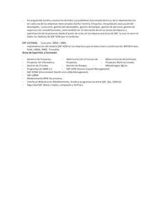 - Encargado del diseño y resolución detodos los problemas funcionales técnicas,dela implementación
en cada una de las empresas mencionadas (Corfo):nomina,finiquitos,reliquidación,evaluación del
desempeño, sucesiones,gestión del desempeño, gestión de tiempos, gestión de personal,gestión de
organización,contabilizaciones,como también en la realización devarias tareas demejoras y
optimización delos procesos desde el punto de vista,en las mejores prácticasdeSAP, la cual serecorrió
todos los módulos de SAP HCM que lo conforma.
ERP SISTEMAS. Consultor.2003 – 2005.
- Implementación del módulo SAP HCM en las empresas que se mencionan a continuación, BHP Billinton,
Entel, IANSA, ENAP, Transelec.
Áreas de Experticia y Formación
- Gerencia de Proyectos.
- Proyectos de Informática.
- Gestión de Clientes.
- Administración y Finanzas de
Proyectos.
- Gestión de Riesgos.
- Administración deContratos.
- Proyectos Multinacionales.
- Metodologías Ágiles.
- Programación ABAP y C - SAP HCM (Human Capital Management).
- SAP EHSM (Environment Health and safety Management).
- SAP LSMW.
- Modelamiento BPM de procesos.
- Interfaces Webservices (Modelamiento, diseño y programación entre SAP, SQL, ORACLE).
- Seguridad SAP (Roles simples,compuesto y Perfiles).
 