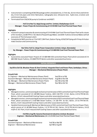  Instrumental incompletingACW/CWpackage withinscheduledtime,3.7mtr dia, 16 mm thick and 0.8 mtr
dia, 8 mm tick pipes and mitre fabrication, radiography test, Ultrasonic test, hydro test, erection and
commissioning done.
 Terminated from CW/ACW pump to Condenser and NDCT.
Feb’11 to Nov’11; Bajaj Energy and Pvt. Limited, Shahjahanpur (U.P)
Manager - Power Project & Commissioning of 2 X 45 MW Coal Fired Thermal Power Plant
Highlights
 Involvedin projectexecution&commissioningof 2 X 45 MW Coal Fired Thermal Power Plant with a team
of 45 members,2x190 TPH C.F.B.CBoiler(ThyssenKrupp Make) and2X45 Turbine ( Simence Make) withall
accessory of Thermal power plant.
 Completedall BOParealike as7 Cell IDCT,DM Plant,Station Piping,ACW/CWPiping with Pimps Kirloskar
make Erection and Commissioning
Nov’10 to Feb’11; Udupi Power Corporation Limited, Udupi, (Karnataka)
Dy. Manager - Power Project & Commissioning of 2 X 600 MW Coal Fired Thermal Power Plant
Highlights
 Successfully executed Power Project of 2 X 600 MW DCS controlled Power Plant which consisted of 2 X
600 MW Steam Turbine, 2 X 2028 TPH PF Boilers and other associated Auxiliaries
INITIAL EXPERIENCE
Sep’05 to Oct’10; Bhushan Power & Steel Limited, Integrated Steel and Power Plant, Sambalpur, Orissa
Manager – Mechanical Maintenance (Power Plant)
Growth Path
Sr. Engineer – Mechanical Maintenance (Power Plant) Sep’05 to Jul’06
Assistant Manager – Mechanical Maintenance (Power Plant) Aug’06 to Nov’06
Dy. Manager – Mechanical Maintenance (Power Plant) Dec’06 to Nov’08
Manager – Mechanical Maintenance (Power Plant) Nov’08 to Oct’10
Highlights
 Managed erection,commissioning&mechanical maintenance of DCScontrolledCoal FiredThermal Power
Plant, which consisted of 2 X 130 MW Steam Turbine, 220 X 150 TPH C.F.B.C. Boiler, 6 X 51 TPH W.H.R.
Boilers, 13 Cell induced Draft Cooling Towers and other associated Auxiliaries
 Managed erection,commissioning&mechanical maintenance of DCScontrolledCoal FiredThermal Power
Plant, which consisted of 1 X 60 MW Steam Turbine, 1 X 150 TPH A.F.B.C. Boiler, 2 X 51 TPH W.H.R.
Boilers, 5 Cell induced Draft Cooling Towers and other associated Auxiliaries
 Handled Commissioning & Mechanical Maintenance of DCS controlled Coal Fired Thermal Power Plant,
which consist of 1 X 40 MW Steam Turbine, 1 X 75 TPH A.F.B.C. Boiler, 2 X 51 TPH W.H.R. Boilers, 3 X 22
m3/hr D. M. Plant, 4 Cell induced Draft Cooling Towers and other associated Auxiliaries
Feb’96 to Aug’05; Kanoria Chemicals & Industries Limited, Renukoot
Engineer – Mechanical Maintenance (At 1 X 25 MW Coal Fired Thermal Power Plant)
Growth Path
Assistant Engineer - Mechanical Maintenance Feb’96 to Mar’00
Engineer – Mechanical Maintenance Apr’00 to Aug’05
 