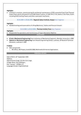 Highlights
 Involved in erection, commissioning & mechanical maintenance of DCS controlled Coal Fired Thermal
PowerPlant,whichconsistedof 1X 25 MW SteamTurbine,1 X 104 TPH C.F.B.C.Boiler,D.M. Plant,3 Cells
including Draft Cooling Towers and other associated Auxiliaries
05.06.2000 to 09.06.2000; Regional Labour Institute, Kanpur Asst. Engineer
Highlights
 Handled testing and examination of Lifting Machinery, Tackles and Pressure Vessels
18.10.2000 to 20.10.2000; Thermax Limited, Pune Asst. Engineer
Highlights
 Responsible for operations and maintenance of Vapor Absorption Machine
EDUCATION
 B.Tech. (Mechanical Engineering) from Institution of Mechanical Engineers, Mumbai University in 2009
 Diploma in Mechanical Engineering from Hewett Engineering School, Lucknow, UP Board of Technical
Education, Lucknow in 1995
IT SKILLS
 Well versed with:
o MS Office, MS Project, AutoCAD 2000, Multimedia & Internet Applications
PERSONAL DETAILS
Date of Birth: 25th
September 1970
Address:
Rakesh Kumar Singh, S/o Shri A.B. Singh,
Village-Narar, Post-Nibhapur,
Dist.-Jaunpur - 222204, U.P.
Languages Known: English & Hindi
 