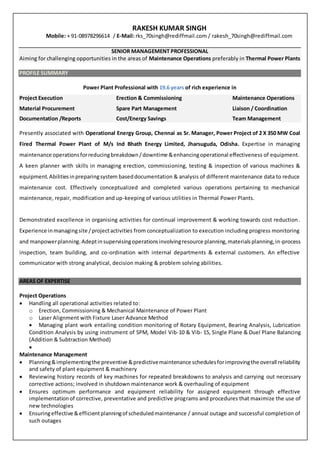 RAKESH KUMAR SINGH
Mobile: + 91-08978296614 / E-Mail: rks_70singh@rediffmail.com / rakesh_70singh@rediffmail.com
SENIOR MANAGEMENT PROFESSIONAL
Aiming for challenging opportunities in the areas of Maintenance Operations preferably in Thermal Power Plants
PROFILE SUMMARY
Power Plant Professional with 19.6 years of rich experience in
Project Execution Erection & Commissioning Maintenance Operations
Material Procurement Spare Part Management Liaison / Coordination
Documentation /Reports Cost/Energy Savings Team Management
Presently associated with Operational Energy Group, Chennai as Sr. Manager, Power Project of 2 X 350 MW Coal
Fired Thermal Power Plant of M/s Ind Bhath Energy Limited, Jharsuguda, Odisha. Expertise in managing
maintenance operationsforreducingbreakdown/downtime &enhancingoperational effectiveness of equipment.
A keen planner with skills in managing erection, commissioning, testing & inspection of various machines &
equipment.Abilitiesinpreparingsystem baseddocumentation & analysis of different maintenance data to reduce
maintenance cost. Effectively conceptualized and completed various operations pertaining to mechanical
maintenance, repair, modification and up-keeping of various utilities in Thermal Power Plants.
Demonstrated excellence in organising activities for continual improvement & working towards cost reduction.
Experience inmanagingsite /projectactivities from conceptualization to execution including progress monitoring
and manpowerplanning. Adeptin supervisingoperationsinvolvingresource planning,materialsplanning,in-process
inspection, team building, and co-ordination with internal departments & external customers. An effective
communicator with strong analytical, decision making & problem solving abilities.
AREAS OF EXPERTISE
Project Operations
 Handling all operational activities related to:
o Erection, Commissioning & Mechanical Maintenance of Power Plant
o Laser Alignment with Fixture Laser Advance Method
 Managing plant work entailing condition monitoring of Rotary Equipment, Bearing Analysis, Lubrication
Condition Analysis by using instrument of SPM, Model Vib-10 & Vib- 15, Single Plane & Duel Plane Balancing
(Addition & Subtraction Method)

Maintenance Management
 Planning&implementingthe preventive &predictivemaintenance schedulesforimprovingthe overall reliability
and safety of plant equipment & machinery
 Reviewing history records of key machines for repeated breakdowns to analysis and carrying out necessary
corrective actions; involved in shutdown maintenance work & overhauling of equipment
 Ensures optimum performance and equipment reliability for assigned equipment through effective
implementationof corrective, preventative and predictive programs and procedures that maximize the use of
new technologies
 Ensuringeffective &efficientplanningof scheduledmaintenance / annual outage and successful completion of
such outages
 