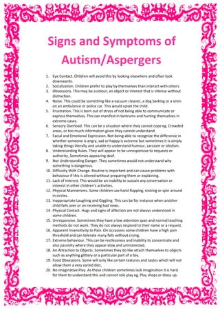 Signs and Symptoms of
Autism/Aspergers
1. Eye Contact. Children will avoid this by looking elsewhere and often look
downwards.
2. Socialization. Children prefer to play by themselves than interact with others
3. Obsessions. This may be a colour, an object or interest that is intense without
distraction.
4. Noise. This could be something like a vacuum cleaner, a dog barking or a siren
on an ambulance or police car. This would upset the child.
5. Frustration. This is born out of stress of not being able to communicate or
express themselves. This can manifest in tantrums and hurting themselves in
extreme cases.
6. Sensory Overload. This can be a situation where they cannot cope eg. Crowded
areas, or too much information given they cannot understand.
7. Facial and Emotional Expression. Not being able to recognize the difference in
whether someone is angry, sad or happy is extreme but sometimes it is simply
taking things literally and unable to understand humour, sarcasm or idiolism.
8. Understanding Rules. They will appear to be unresponsive to requests or
authority. Sometimes appearing deaf.
9. Not Understanding Danger. They sometimes would not understand why
something is dangerous.
10. Difficulty With Change. Routine is important and can cause problems with
behaviour if this is altered without preparing them or explaining.
11. Lack of Interest. This would be an inability to sustain any conversation or
interest in other children’s activities.
12. Physical Mannerisms. Some children use hand flapping, rocking or spin around
in circles.
13. Inappropriate Laughing and Giggling. This can be for instance when another
child falls over or on receiving bad news.
14. Physical Contact. Hugs and signs of affection are not always understood in
some children.
15. Unresponsive. Sometimes they have a low attention span and normal teaching
methods do not work. They do not always respond to their name or a request.
16. Apparent Insensitivity to Pain. On occasions some children have a high pain
threshold and can tolerate many falls without crying.
17. Extreme behaviour. This can be restlessness and inability to concentrate and
also passivity where they appear slow and uninterested.
18. An Attraction to Objects. Sometimes they do like attach themselves to objects
such as anything glittery or a particular part of a toy.
19. Food Obsessions. Some will only like certain textures and tastes which will not
allow them a very varied diet,
20. No Imaginative Play. As these children sometimes lack imagination it is hard
for them to understand this and cannot role play eg. Play shops or dress up.
 