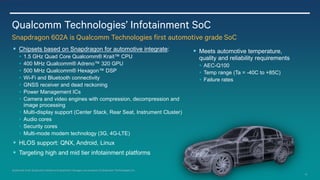 10
 Chipsets based on Snapdragon for automotive integrate:
 1.5 GHz Quad Core Qualcomm® Krait™ CPU
 400 MHz Qualcomm® Adreno™ 320 GPU
 500 MHz Qualcomm® Hexagon™ DSP
 Wi-Fi and Bluetooth connectivity
 GNSS receiver and dead reckoning
 Power Management ICs
 Camera and video engines with compression, decompression and
image processing
 Multi-display support (Center Stack, Rear Seat, Instrument Cluster)
 Audio cores
 Security cores
 Multi-mode modem technology (3G, 4G-LTE)
 HLOS support: QNX, Android, Linux
 Targeting high and mid tier infotainment platforms
 Meets automotive temperature,
quality and reliability requirements
 AEC-Q100
 Temp range (Ta = -40C to +85C)
 Failure rates
Qualcomm Technologies’ Infotainment SoC
Snapdragon 602A is Qualcomm Technologies first automotive grade SoC
Qualcomm Krait, Qualcomm Adreno and Qualcomm Hexagon are products of Qualcomm Technologies, Inc.
 
