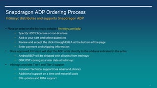 13
Snapdragon ADP Ordering Process
Intrinsyc distributes and supports Snapdragon ADP
• Place an order on the Intrinsyc website (intrinsyc.com/adp)
− Specify HDCP licensee or non-licensee
− Add to your cart and select quantities
− Review and accept the click-through EULA at the bottom of the page
− Enter payment and shipping information
• Once approved, Intrinsyc will ship the ADP units directly to the address indicated in the order
− Android BSP will be shipped with all units from Intrinsyc
− QNX BSP coming at a later date at Intrinsyc
• Intrinsyc provides Tier-1 and Tier-2 support
− Included Technical support (via email and phone)
− Additional support on a time and material basis
− SW updates and RMA support
 