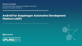Android for Snapdragon Automotive Development
Platform (ADP)
Shyam Sundar
Linux/Android Project Engineer, Snapdragon Automotive,
Qualcomm Innovation Center, Inc.
 
