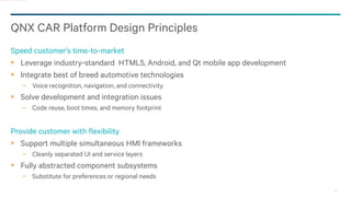 25
QNX CAR Platform Design Principles
Speed customer’s time-to-market
Leverage industry-standard HTML5, Android, and Qt mobile app development
Integrate best of breed automotive technologies
− Voice recognition, navigation, and connectivity
Solve development and integration issues
− Code reuse, boot times, and memory footprint
Provide customer with flexibility
Support multiple simultaneous HMI frameworks
− Cleanly separated UI and service layers
Fully abstracted component subsystems
− Substitute for preferences or regional needs
 