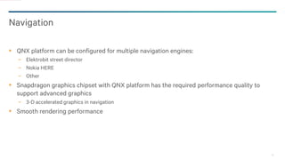 28
Navigation
QNX platform can be configured for multiple navigation engines:
− Elektrobit street director
− Nokia HERE
− Other
Snapdragon graphics chipset with QNX platform has the required performance quality to
support advanced graphics
− 3-D accelerated graphics in navigation
Smooth rendering performance
 