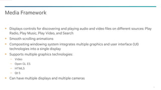 29
Media Framework
Displays controls for discovering and playing audio and video files on different sources: Play
Radio, Play Music, Play Video, and Search
Smooth scrolling animations
Compositing windowing system integrates multiple graphics and user interface (UI)
technologies into a single display
Supports multiple graphics technologies:
− Video
− Open GL ES
− HTML5
− Qt 5
Can have multiple displays and multiple cameras
 