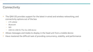 30
Connectivity
The QNX OS provides support for the latest in wired and wireless networking, and
connectivity options out of the box
− LTE cellular
− Bluetooth
− Wifi
− USB 3.0, USB On-The-Go, USB device
Allows messages and media to display in the head unit from a mobile device
Have mastered the difficult task of providing concurrency, stability, and performance
 