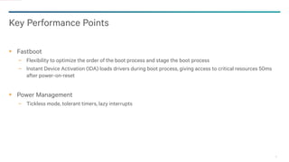 31
Key Performance Points
Fastboot
− Flexibility to optimize the order of the boot process and stage the boot process
− Instant Device Activation (IDA) loads drivers during boot process, giving access to critical resources 50ms
after power-on-reset
Power Management
− Tickless mode, tolerant timers, lazy interrupts
 