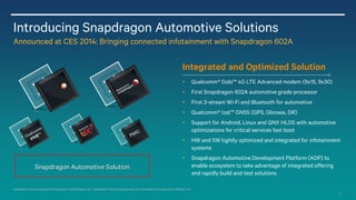 9
Introducing Snapdragon Automotive Solutions
Announced at CES 2014: Bringing connected infotainment with Snapdragon 602A
Qualcomm Gobi is a product of Qualcomm Technologies, Inc. Qualcomm VIVE and Qualcomm Izat are products of Qualcomm Atheros, Inc.
Snapdragon Automotive Solution
Qualcomm® Gobi™ 4G LTE Advanced modem (9x15, 9x30)
First Snapdragon 602A automotive grade processor
First 2-stream Wi-Fi and Bluetooth for automotive
Qualcomm® Izat™ GNSS (GPS, Glonass, DR)
Support for Android, Linux and QNX HLOS with automotive
optimizations for critical services fast boot
HW and SW tightly optimized and integrated for infotainment
systems
Snapdragon Automotive Development Platform (ADP) to
enable ecosystem to take advantage of integrated offering
and rapidly build and test solutions
Integrated and Optimized Solution
 