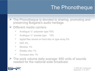 The Phonotheque

 The Phonotheque is devoted to sharing, promoting and
  preserving Bulgaria's audio heritage.
 Different media carriers:
       Analogue ¼” polyester type 75%
       Analogue ¼” acetate type     15%
       digital files stored on hard disc or type array 5%
       DAT 2%
       Minidisc 1%
       Shellac disc 1%
       Compact disc 1%
 The work volume daily average: 650 units of sounds
  needed for the national wide broadcast.
                                                             1st DiPP 2011 Conference
                                                             September 11-14, 2011
 