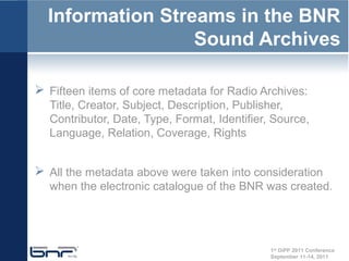 Information Streams in the BNR
                  Sound Archives

 Fifteen items of core metadata for Radio Archives:
  Title, Creator, Subject, Description, Publisher,
  Contributor, Date, Type, Format, Identifier, Source,
  Language, Relation, Coverage, Rights


 All the metadata above were taken into consideration
  when the electronic catalogue of the BNR was created.




                                              1st DiPP 2011 Conference
                                              September 11-14, 2011
 