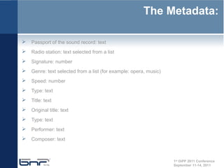 The Metadata:

 Passport of the sound record: text
 Radio station: text selected from a list
 Signature: number
 Genre: text selected from a list (for example: opera, music)
 Speed: number
 Type: text
 Title: text
 Original title: text
 Type: text
 Performer: text
 Composer: text


                                                                 1st DiPP 2011 Conference
                                                                 September 11-14, 2011
 