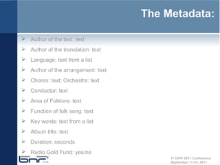 The Metadata:

 Author of the text: text
 Author of the translation: text
 Language: text from a list
 Author of the arrangement: text
 Chores: text; Orchestra: text
 Conductor: text
 Area of Folklore: text
 Function of folk song: text
 Key words: text from a list
 Album title: text
 Duration: seconds
 Radio Gold Fund: yes/no
                                         1st DiPP 2011 Conference
                                         September 11-14, 2011
 