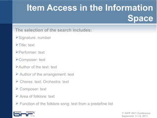 Item Access in the Information
                               Space
The selection of the search includes:
Signature: number
Title: text
Performer: text
Composer: text
Author of the text: text
 Author of the arrangement: text
 Chores: text; Orchestra: text
 Composer: text
 Area of folklore: text
 Function of the folklore song: text from a predefine list

                                                              1st DiPP 2011 Conference
                                                              September 11-14, 2011
 