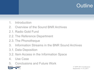 Outline


1. Introduction
2. Overview of the Sound BNR Archives
2.1. Radio Gold Fund
2.2. The Reference Department
2.3. The Phonotheque
3. Information Streams in the BNR Sound Archives
3.1. Data Deposition
3.2. Item Access in the Information Space
4. Use Case
5. Conclusions and Future Work
                                          1st DiPP 2011 Conference
                                          September 11-14, 2011
 