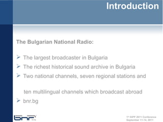 Introduction


The Bulgarian National Radio:

 The largest broadcaster in Bulgaria
 The richest historical sound archive in Bulgaria
 Two national channels, seven regional stations and

   ten multilingual channels which broadcast abroad
 bnr.bg

                                              1st DiPP 2011 Conference
                                              September 11-14, 2011
 