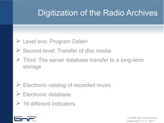 Digitization of the Radio Archives


 Level one: Program Dalet+
 Second level: Transfer of disc media
 Third: The server database transfer to a long-term
  storage


 Electronic catalog of recorded music
 Electronic database
 16 different indicators

                                             1st DiPP 2011 Conference
                                             September 11-14, 2011
 