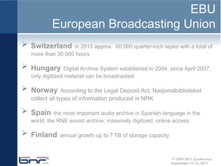 EBU
          European Broadcasting Union
 Switzerland     in 2013 approx. 60,000 quarter-inch tapes with a total of
  more than 30,000 hours

 Hungary       Digital Archive System established in 2004, since April 2007,
  only digitized material can be broadcasted

 Norway        According to the Legal Deposit Act, Nasjonalbiblioteket
  collect all types of information produced in NRK

 Spain     the most important audio archive in Spanish language in the
  world, the RNE sound archive: massively digitized, online access

 Finland     annual growth up to 7 TB of storage capacity



                                                             1st DiPP 2011 Conference
                                                             September 11-14, 2011
 