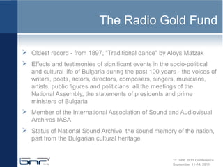 The Radio Gold Fund

 Oldest record - from 1897, "Traditional dance" by Aloys Matzak
 Effects and testimonies of significant events in the socio-political
   and cultural life of Bulgaria during the past 100 years - the voices of
   writers, poets, actors, directors, composers, singers, musicians,
   artists, public figures and politicians; all the meetings of the
   National Assembly, the statements of presidents and prime
   ministers of Bulgaria
 Member of the International Association of Sound and Audiovisual
   Archives IASA
 Status of National Sound Archive, the sound memory of the nation,
   part from the Bulgarian cultural heritage


                                                         1st DiPP 2011 Conference
                                                         September 11-14, 2011
 