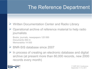 The Reference Department


 Written Documentation Center and Radio Library
 Operational archive of reference material to help radio
  journalists
  Books, journals, newspapers 120 000
  Documents 450 m
  Memorabilia 14 000

 BNR-SIS database since 2007
 In process of creating an electronic database and digital
  archive (at present more than 80,000 records, new 2000
  records every month)
                                              1st DiPP 2011 Conference
                                              September 11-14, 2011
 