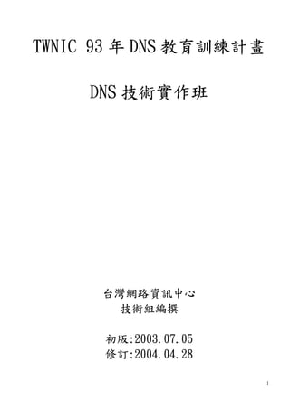 1
TWNIC 93 年 DNS 教育訓練計畫
DNS 技術實作班
台灣網路資訊中心
技術組編撰
初版:2003.07.05
修訂:2004.04.28
 
