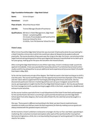 Edge FoundationAmbassador – Edge Hotel School
Name: VivienSchaper
Hometown: Lincoln
Place ofwork: Wivenhoe House Hotel
Job title: Trainee Manager/StudentPractitioner
Qualifications: BA Honsin Hotel Management,Edge Hotel
School – completing2016
4 A-levels,PrioryAcademyLSSTandFortPitt
Grammar School for Girls
15 GCSEs, Fort PittGrammar School for Girls
Vivien’sstory
WhenVivienfoundthe Edge Hotel School she wasstunned.Ithadexactlywhatshe waslookingfor-
a Hotel linkedtoa Universityin whichshe couldlearnaboutall departmentsacademicallyand
practically.The course durationof twoyearswas the icingon the cake forVivien,notonlydue tothe
large financial savingcomparedtoathree year degree but because itwouldallow hertocatchup to
heryear group,makingupfor the year she lostwhenshe movedschools.
Aftervisitingthe Edge Hotel School onone of theiropendays,Vivien’smindwasmade upand she
appliedimmediately. Vivienwas awardedthe SavoyEducational TrustScholarship tohelpfundher
studiesandthishasallowedhertosecure additional workexperienceatExclusivesHotel’sPennyhill
Park Hotel inMay 2015.
So far she has lovedeveryminute of herdegree.She findsherworkinthe hotel excitingasnoshiftis
everthe same. The course itself hasgiven herthe opportunitytomeetlotsof people inthe industry
and she’sbeenable tosupplementherlearningbyattendingconferencesandevents.She has
discoveredaparticularinterestinmarketingandhasevensetupan Instagram accountfor the
course,givingpeopleaninsightintothe life of anEdge Hotel School student. She hasalsoperfected
hertime managementskills,quicklylearningtojuggle shiftsin the hotel,assignments, deadlinesand
extracurricularactivities.
As the course involvesaperiodof time ineachdepartmentof the hotel Vivienfeelswell prepared
for the worldof work.But there isone thingin particularthatshe believessetsthe Edge Hotel
School apart fromotherdegrees;the humanside of hotel life,the side thatcannotbe taughtin a
lecture hall.
She says:“Every guestis differentand working in the Hotel, we learn how to read and assess
situationsto makesure thatwe create the bestexperience forthemby making sureourguestsare
alwaystreated withthe greatestrespect and care.”
At the moment,Vivien’sambitionistobecome amanager of a four or five-starHotel,specialisingin
marketing.She isalsokeentotravel and explore otherpartsof the worldand aftermovingfrom
Germanyto Englandas a child,she isnot dauntedbythe prospectof workingabroadif it’sthe right
stepfor hercareer.
 