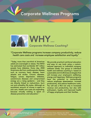 Corporate Wellness Programs
Certified Nutrition and Wellness Coaching
5068 Pine Branches Close, Atlanta, GA, 3033
www.eat4happiness.com / 770.778.3535 / info@eat4happiness.com
“Today, more than one-third of American
adults are overweight or obese. The WHO
has estimated that worldwide 347 million
people have diabetes. Every day, 2500
Americans die from cardiovascular disease
such as coronary heart disease, heart
attacks and stroke. Chronic diseases,
fatigue, cancer, depression, diabetes,
autoimmune diseases and compromised
energy are a rising epidemic – and they
are directly linked to malnutrition, burn
out and unhealthy life styles. Although an
exorbitant amount of money is spent on
sick care, Health care costs are exploding,
because virtually nothing is spent on
disease prevention and education.”
We provide practical nutritional education
and easy to use tools using a custom-
tailored approach to individual company
wellness needs. Our group or individual
health and wellness coaching is based on
sustainableandmindfulnessstrategiesthat
will increase your employee’s wellbeing,
energy and happiness. Wellness programs
have the potential to tremendously
reduce employee absenteeism, increase
productivity, and reduce healthcare costs.
You will see a ROI not only in increased
revenue and productivity, but also with
enthusiasm, loyalty and improved health
of happy employees and their families.
WHY...
Corporate Wellness Coaching?
“Corporate Wellness programs increase company productivity, reduce
health care costs and increase employee satisfaction and loyalty”
 