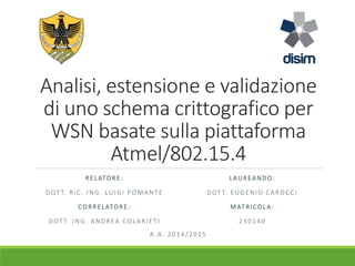 Analisi, estensione e validazione
di uno schema crittografico per
WSN basate sulla piattaforma
Atmel/802.15.4
RELATORE:
DOT T. RIC. ING. LUIGI POMANTE
CORRELATORE:
DOT T. ING. ANDREA COLARIETI
LAUREANDO:
DOT T. EUGENIO CAROCCI
MATRICOLA:
230140
A . A. 2014/2015
 