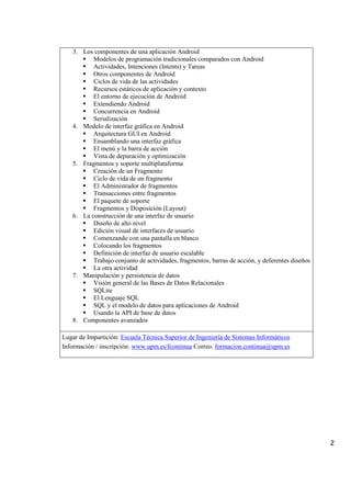 2
3. Los componentes de una aplicación Android
 Modelos de programación tradicionales comparados con Android
 Actividades, Intenciones (Intents) y Tareas
 Otros componentes de Android
 Ciclos de vida de las actividades
 Recursos estáticos de aplicación y contexto
 El entorno de ejecución de Android
 Extendiendo Android
 Concurrencia en Android
 Serialización
4. Modelo de interfaz gráfica en Android
 Arquitectura GUI en Android
 Ensamblando una interfaz gráfica
 El menú y la barra de acción
 Vista de depuración y optimización
5. Fragmentos y soporte multiplataforma
 Creación de un Fragmento
 Ciclo de vida de un fragmento
 El Administrador de fragmentos
 Transacciones entre fragmentos
 El paquete de soporte
 Fragmentos y Disposición (Layout)
6. La construcción de una interfaz de usuario
 Diseño de alto nivel
 Edición visual de interfaces de usuario
 Comenzando con una pantalla en blanco
 Colocando los fragmentos
 Definición de interfaz de usuario escalable
 Trabajo conjunto de actividades, fragmentos, barras de acción, y deferentes diseños
 La otra actividad
7. Manipulación y persistencia de datos
 Visión general de las Bases de Datos Relacionales
 SQLite
 El Lenguaje SQL
 SQL y el modelo de datos para aplicaciones de Android
 Usando la API de base de datos
8. Componentes avanzados
Lugar de Impartición: Escuela Técnica Superior de Ingeniería de Sistemas Informáticos
Información / inscripción: www.upm.es/fcontinua Correo. formacion.continua@upm.es
 