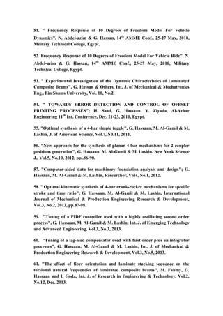 11
51. " Frequency Response of 10 ‎Degrees of Freedom Model ‎For Vehicle
Dynamics", N. Abdel-azim & G. Hassan, 14th
AMME Conf., 25-27 May, 2010,
Military Technical College, Egypt.
52. Frequency Response of 10 ‎Degrees of Freedom Model ‎For Vehicle Ride", N.
Abdel-azim & G. Hassan, 14th
AMME Conf., 25-27 May, 2010, Military
Technical College, Egypt.
53. " Experimental Investigation of the Dynamic Characteristics of Laminated
Composite Beams", G. Hassan & Others, Int. J. of Mechanical & Mechatronics
Eng., Ein Shams University, Vol. 10, No.2.
54. " TOWARDS ERROR DETECTION AND CONTROL OF OFFSET
PRINTING PROCESSES"; H. Saad, G. Hassaan, Y. Ziyada, Al-Azhar
Engineering 11th
Int. Conference, Dec. 21-23, 2010, Egypt.
55. "Optimal synthesis of a 4-bar simple toggle", G. Hassaan, M. Al-Gamil & M.
Lashin, J. of American Science, Vol.7, N0.11, 2011.
56. "New approach for the synthesis of planar 4 bar mechanisms for 2 coupler
positions generation", G. Hassaan, M. Al-Gamil & M. Lashin, New York Science
J., Vol.5, No.10, 2012, pp..86-90.
57. "Computer-aided data for machinery foundation analysis and design"; G.
Hassaan, M. Al-Gamil & M. Lashin, Researcher, Vol4, No.1, 2012.
58. " Optimal kinematic synthesis of 4-bar crank-rocker mechanisms for specific
stroke and time ratio", G. Hassaan, M. Al-Gamil & M. Lashin, International
Journal of Mechanical & Production Engineering Research & Development,
Vol.3, No.2, 2013, pp.87-98.
59. "Tuning of a PIDF controller used with a highly oscillating second order
process", G. Hassaan, M. Al-Gamil & M. Lashin, Int. J. of Emerging Technology
and Advanced Engineering, Vol.3, No.3, 2013.
60. "Tuning of a lag-lead compensator used with first order plus an integrator
processes", G. Hassaan, M. Al-Gamil & M. Lashin, Int. J. of Mechanical &
Production Engineering Research & Development, Vol.3, No.5, 2013.
61. "The effect of fiber orientation and laminate stacking sequence on the
torsional natural frequencies of laminated composite beams", M. Fahmy, G.
Hassaan and I. Goda, Int. J. of Research in Engineering & Technology, Vol.2,
No.12, Dec. 2013.
 